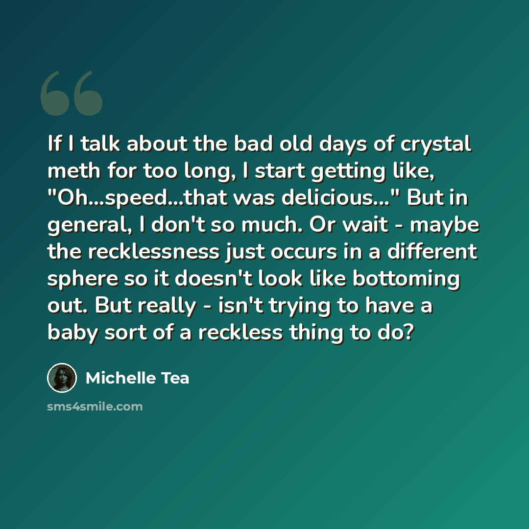 “If I talk about the bad old days of crystal meth for too long, I start getting like, "Oh...speed...that was delicious..." But in general, I don't so much. Or wait - maybe the recklessness just occurs in a different sphere so it doesn't look like bottoming out. But really - isn't trying to have a…” quote by Michelle Tea