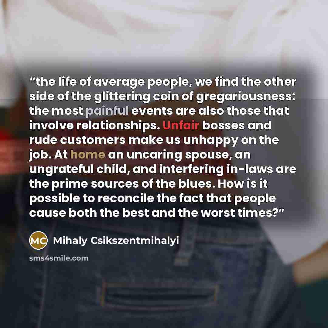 “the life of average people, we find the other side of the glittering coin of gregariousness: the most painful events are also those that involve relationships. Unfair bosses and rude customers make us unhappy on the job. At home an uncaring spouse, an ungrateful child, and interfering in-laws are…” quote by Mihaly Csikszentmihalyi