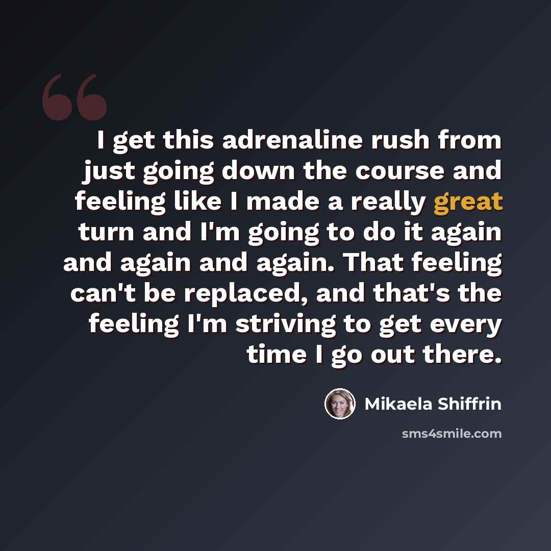 “I get this adrenaline rush from just going down the course and feeling like I made a really great turn and I'm going to do it again and again and again. That feeling can't be replaced, and that's the feeling I'm striving to get every time I go out there.” quote by Mikaela Shiffrin