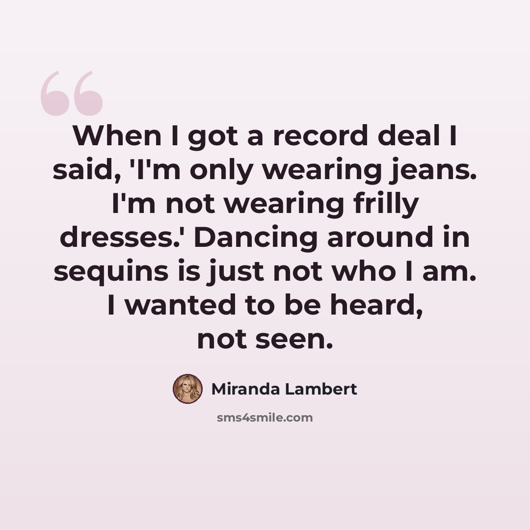 “When I got a record deal I said, 'I'm only wearing jeans. I'm not wearing frilly dresses.' Dancing around in sequins is just not who I am. I wanted to be heard, not seen.” quote by Miranda Lambert
