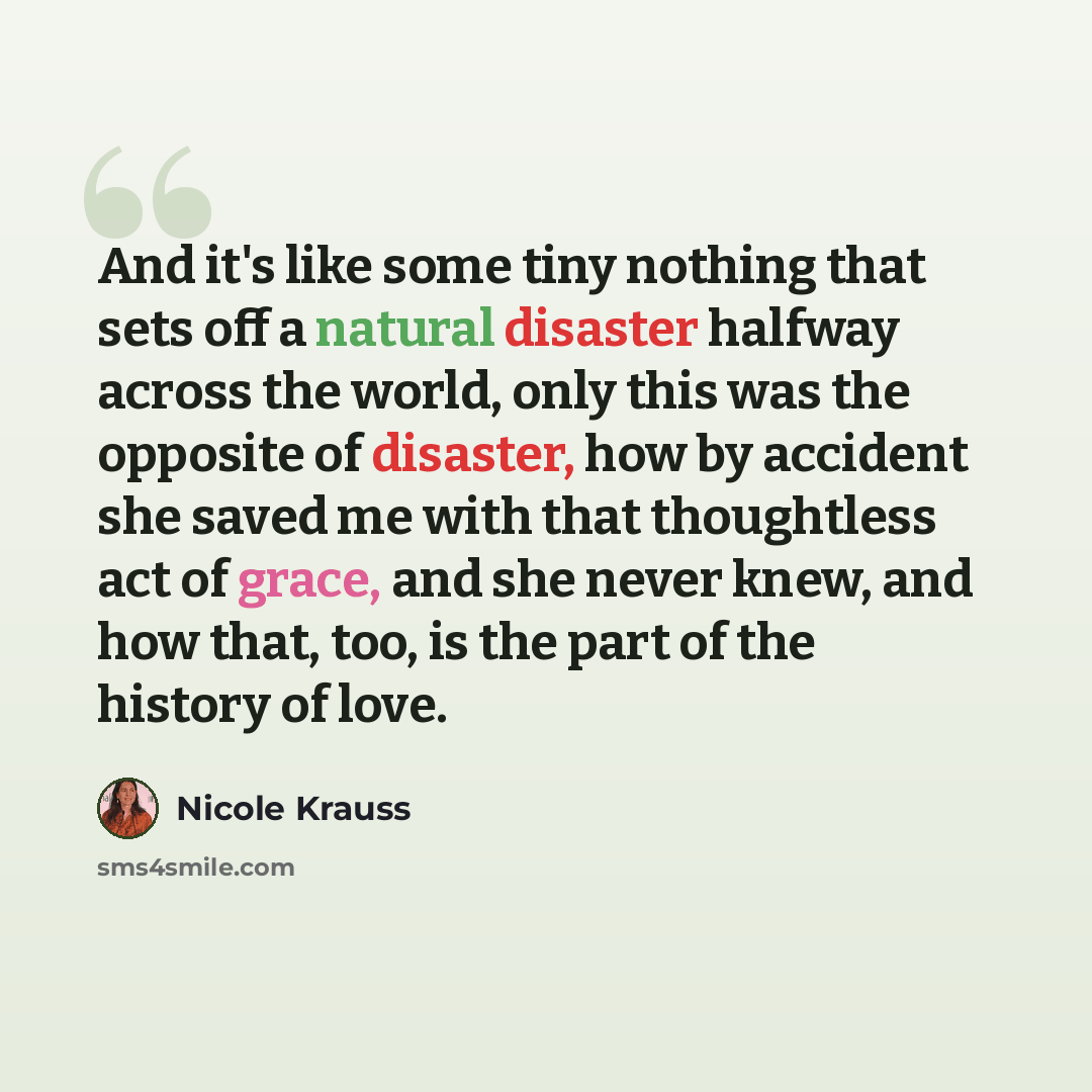 “And it's like some tiny nothing that sets off a natural disaster halfway across the world, only this was the opposite of disaster, how by accident she saved me with that thoughtless act of grace, and she never knew, and how that, too, is the part of the history of love.” quote by Nicole Krauss