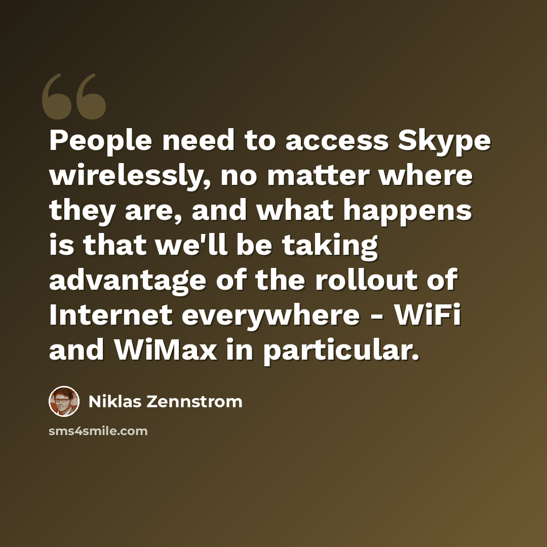 “People need to access Skype wirelessly, no matter where they are, and what happens is that we'll be taking advantage of the rollout of Internet everywhere - WiFi and WiMax in particular.” quote by Niklas Zennstrom