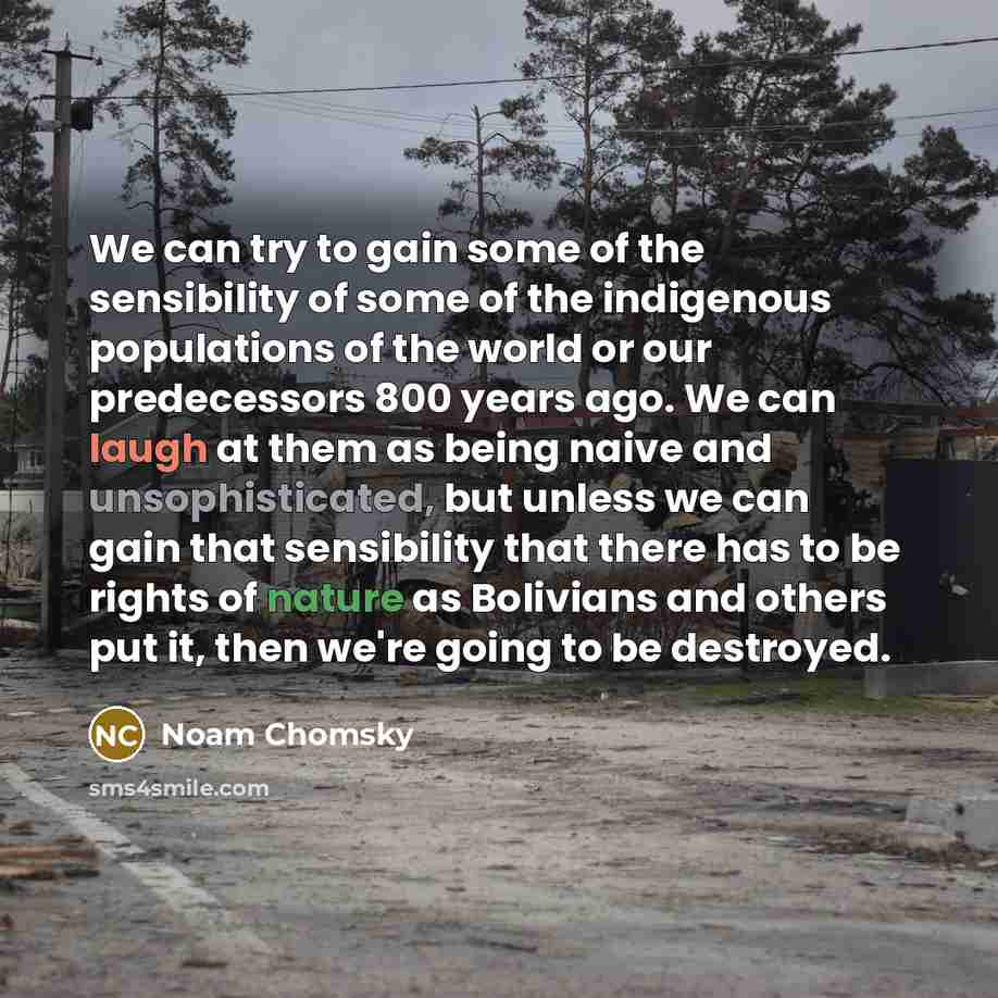 “We can try to gain some of the sensibility of some of the indigenous populations of the world or our predecessors 800 years ago. We can laugh at them as being naive and unsophisticated, but unless we can gain that sensibility that there has to be rights of nature as Bolivians and others put it…” quote by Noam Chomsky