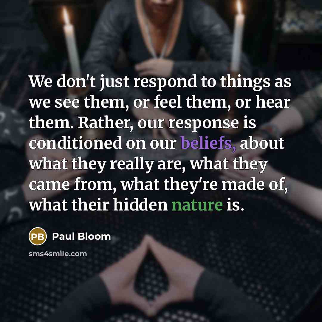 “We don't just respond to things as we see them, or feel them, or hear them. Rather, our response is conditioned on our beliefs, about what they really are, what they came from, what they're made of, what their hidden nature is.” quote by Paul Bloom
