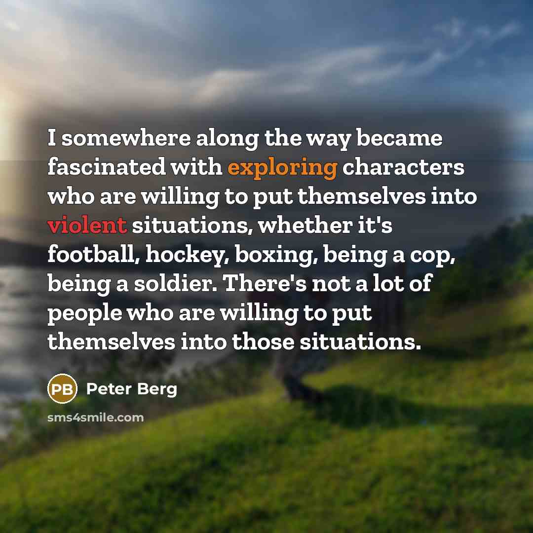“I somewhere along the way became fascinated with exploring characters who are willing to put themselves into violent situations, whether it's football, hockey, boxing, being a cop, being a soldier. There's not a lot of people who are willing to put themselves into those situations.” quote by Peter Berg