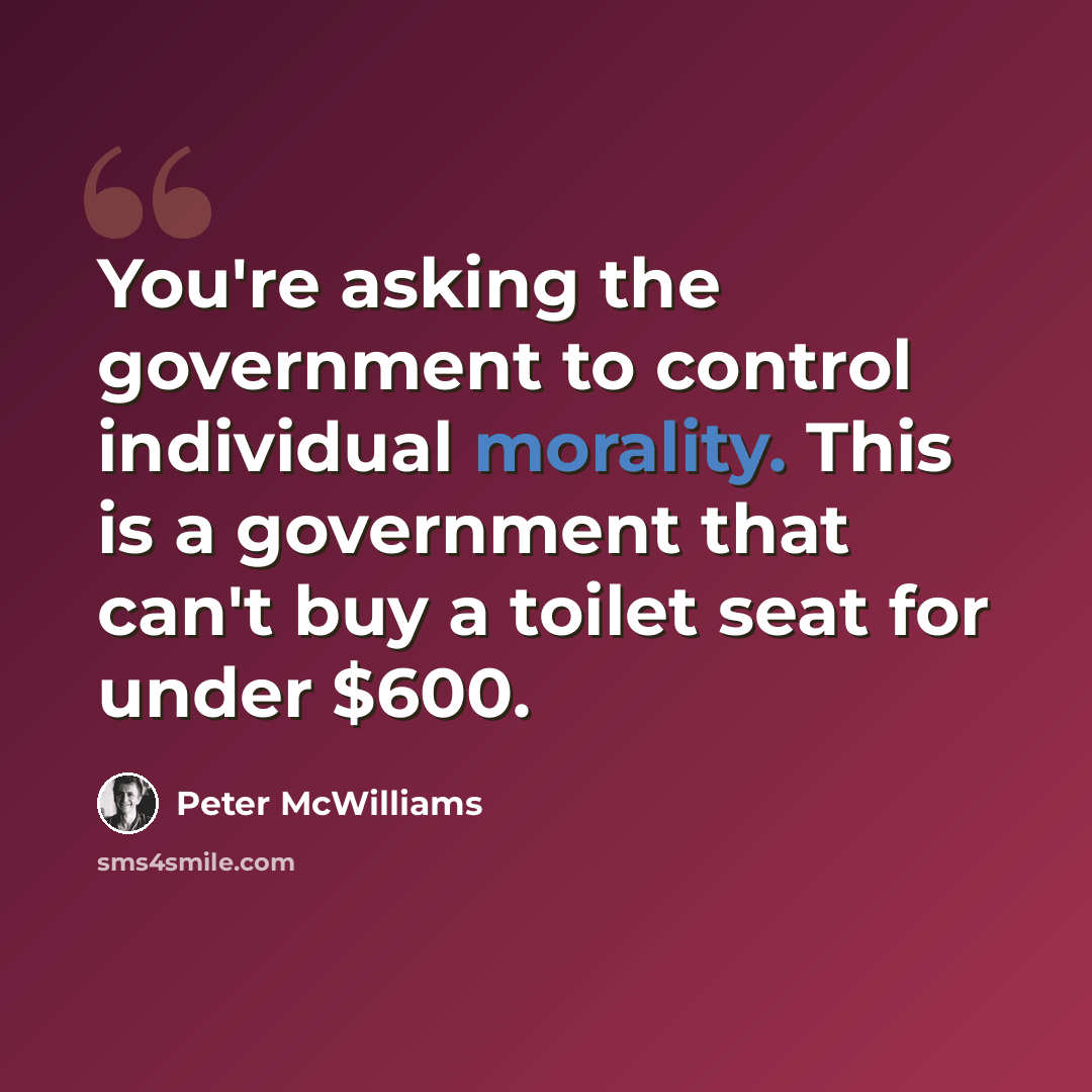 “You're asking the government to control individual morality. This is a government that can't buy a toilet seat for under $600.” quote by Peter McWilliams