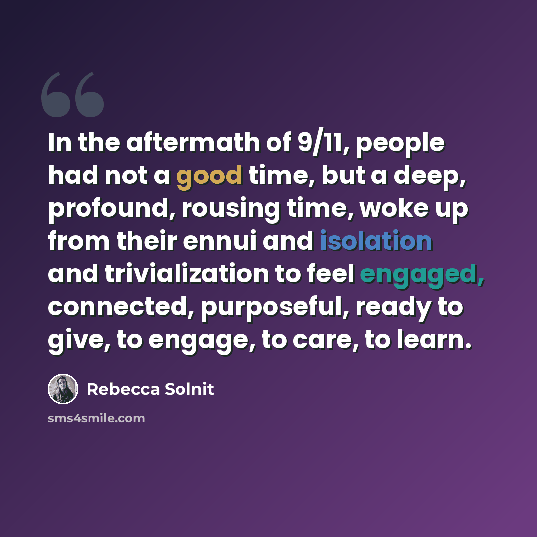 “In the aftermath of 9/11, people had not a good time, but a deep, profound, rousing time, woke up from their ennui and isolation and trivialization to feel engaged, connected, purposeful, ready to give, to engage, to care, to learn.” quote by Rebecca Solnit