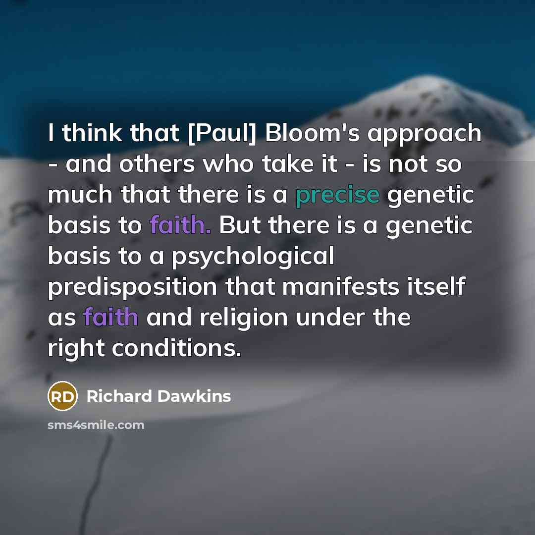 “I think that [Paul] Bloom's approach - and others who take it - is not so much that there is a precise genetic basis to faith. But there is a genetic basis to a psychological predisposition that manifests itself as faith and religion under the right conditions.” quote by Richard Dawkins