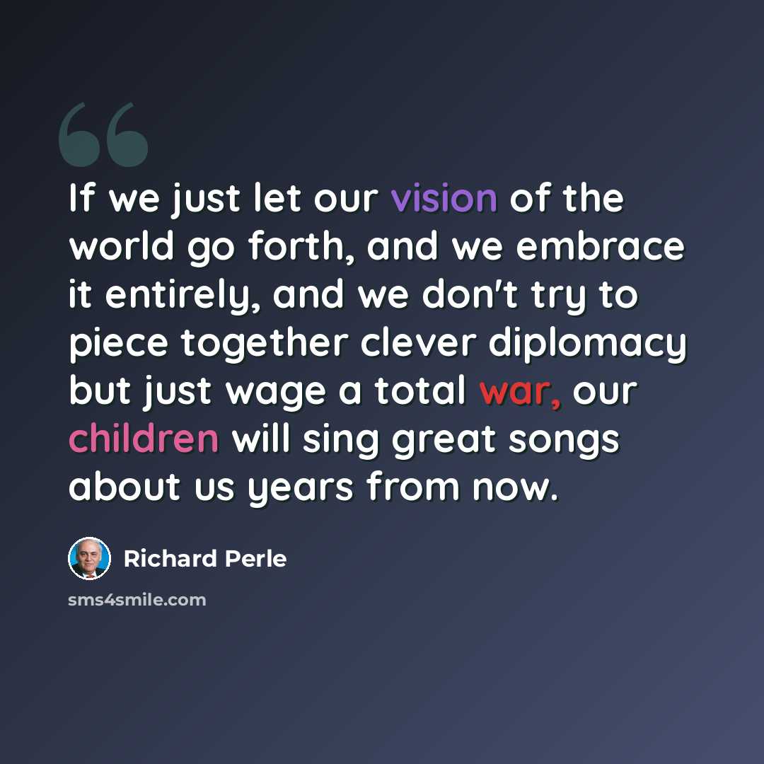 “If we just let our vision of the world go forth, and we embrace it entirely, and we don't try to piece together clever diplomacy but just wage a total war, our children will sing great songs about us years from now.” quote by Richard Perle