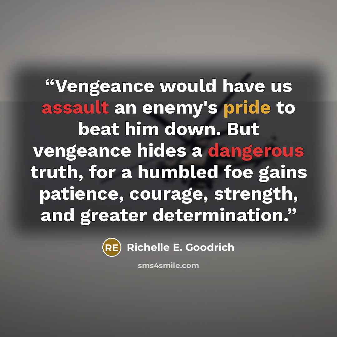 “Vengeance would have us assault an enemy's pride to beat him down. But vengeance hides a dangerous truth, for a humbled foe gains patience, courage, strength, and greater determination.” quote by Richelle E. Goodrich