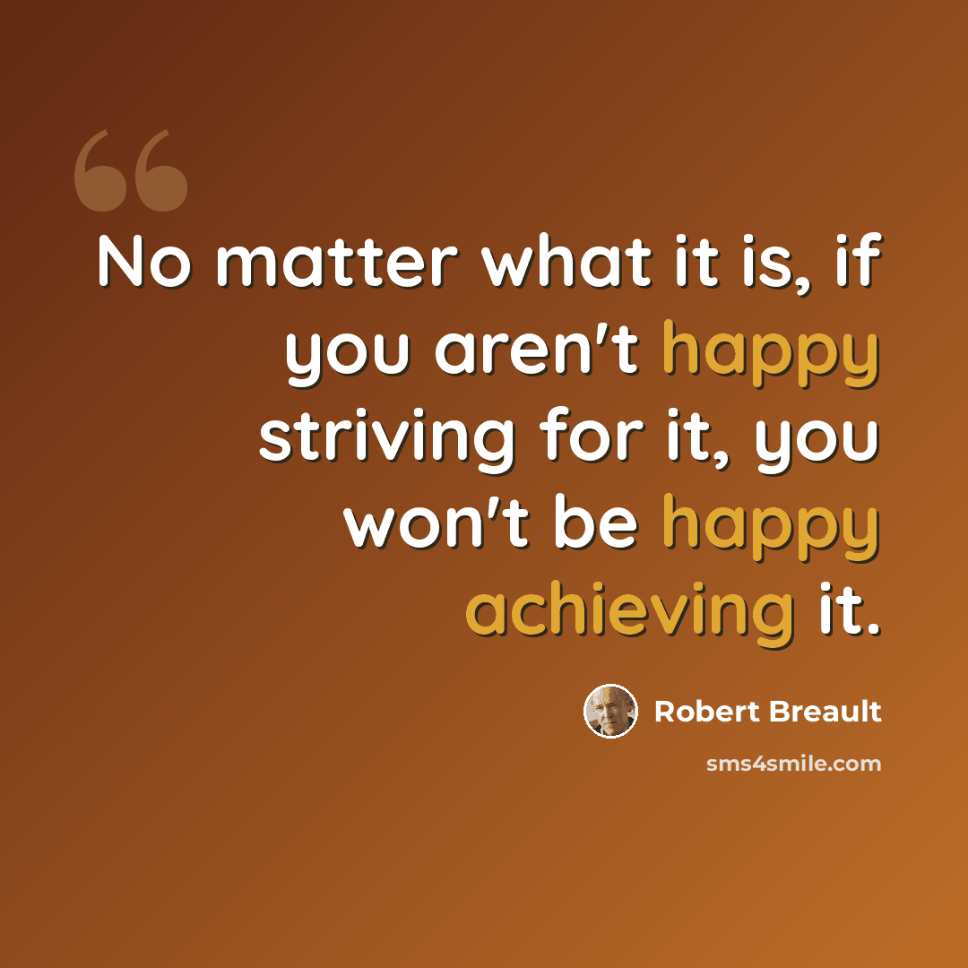 “No matter what it is, if you aren't happy striving for it, you won't be happy achieving it.” quote by Robert Breault