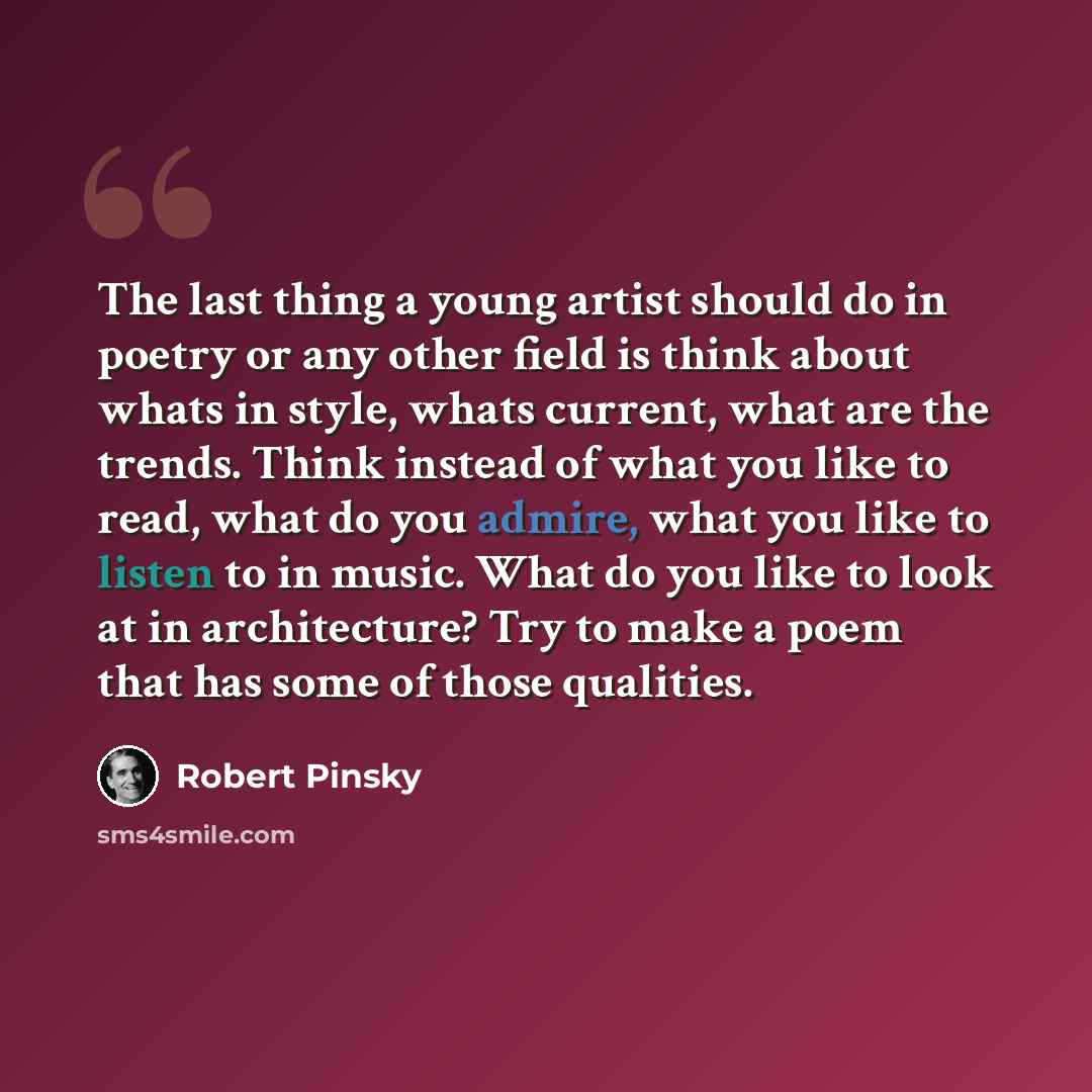 “The last thing a young artist should do in poetry or any other field is think about whats in style, whats current, what are the trends. Think instead of what you like to read, what do you admire, what you like to listen to in music. What do you like to look at in architecture? Try to make a poem…” quote by Robert Pinsky
