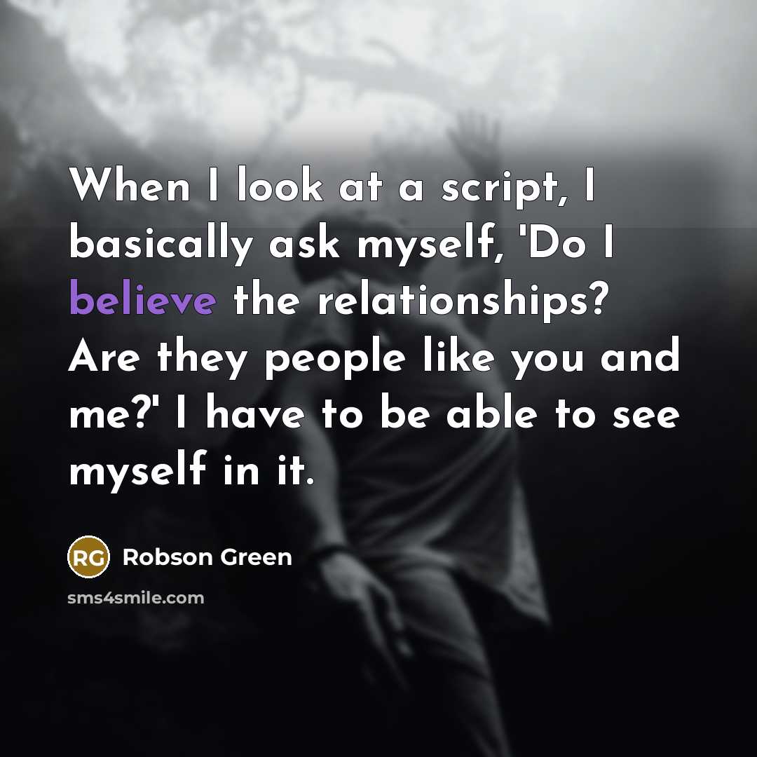 “When I look at a script, I basically ask myself, 'Do I believe the relationships? Are they people like you and me?' I have to be able to see myself in it.” quote by Robson Green
