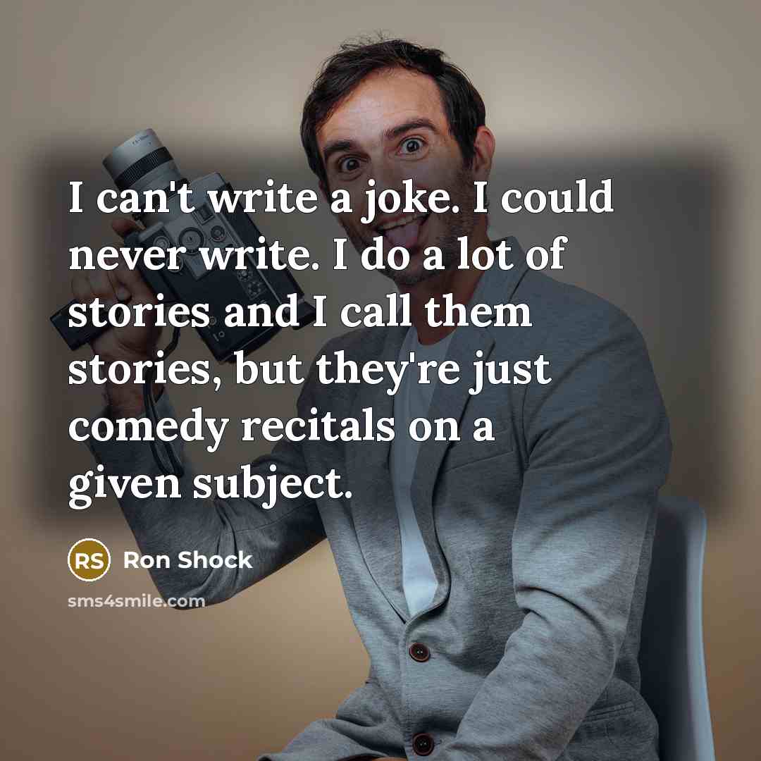 “I can't write a joke. I could never write. I do a lot of stories and I call them stories, but they're just comedy recitals on a given subject.” quote by Ron Shock