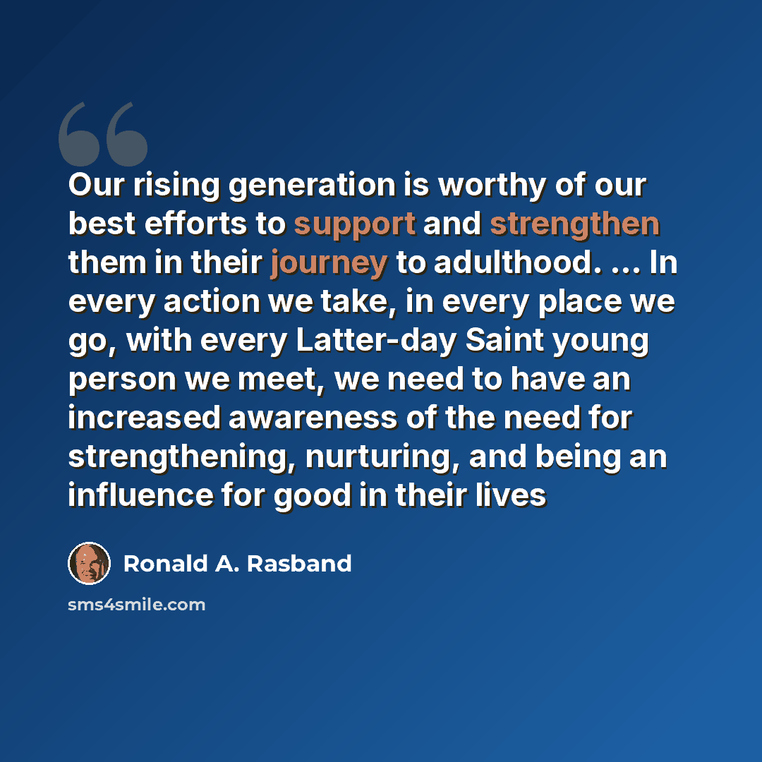 “Our rising generation is worthy of our best efforts to support and strengthen them in their journey to adulthood. … In every action we take, in every place we go, with every Latter-day Saint young person we meet, we need to have an increased awareness of the need for strengthening, nurturing, and…” quote by Ronald A. Rasband
