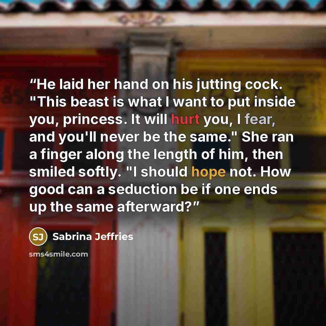 “He laid her hand on his jutting cock. "This beast is what I want to put inside you, princess. It will hurt you, I fear, and you'll never be the same." She ran a finger along the length of him, then smiled softly. "I should hope not. How good can a seduction be if one ends up the same afterward?” quote by Sabrina Jeffries