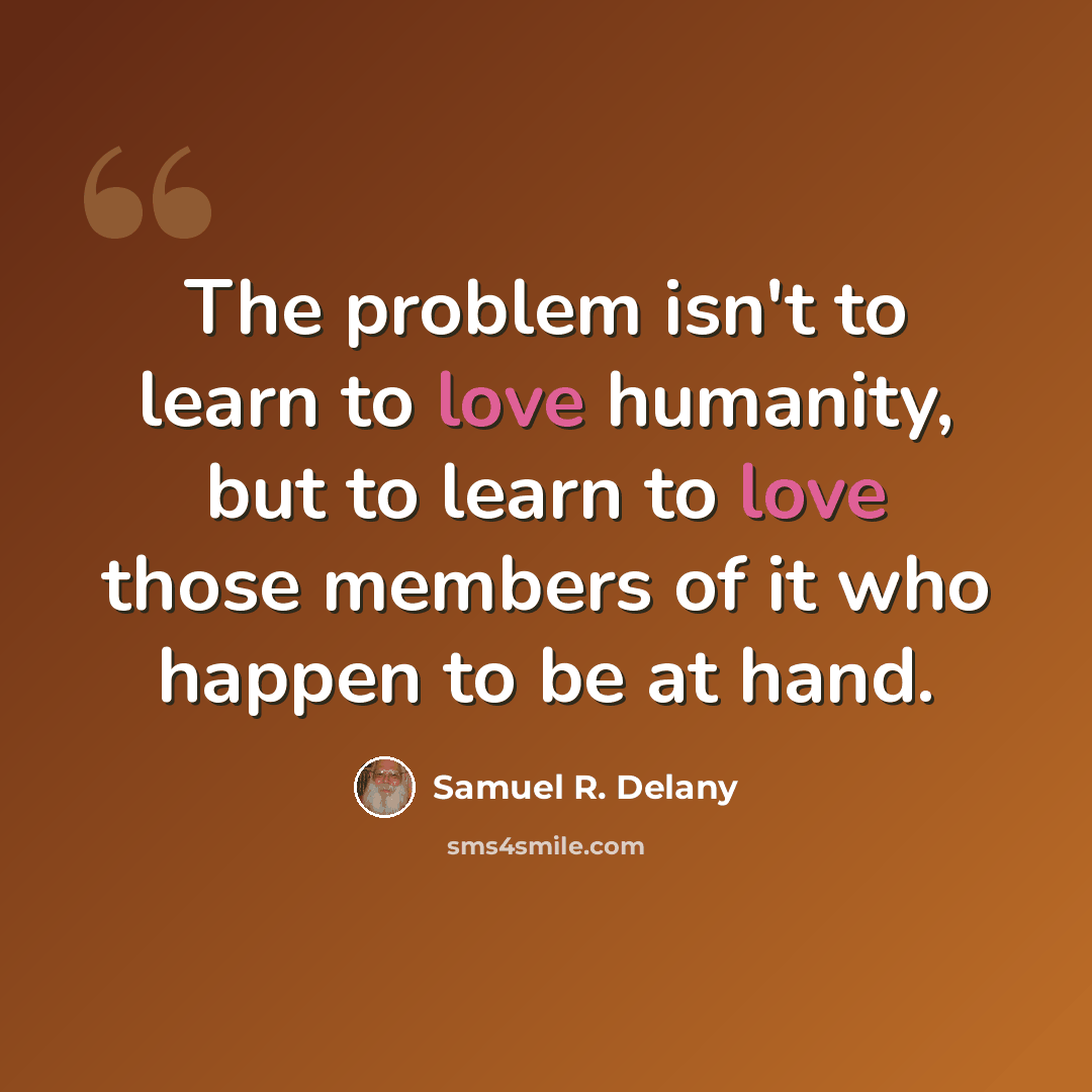 “The problem isn't to learn to love humanity, but to learn to love those members of it who happen to be at hand.” quote by Samuel R. Delany