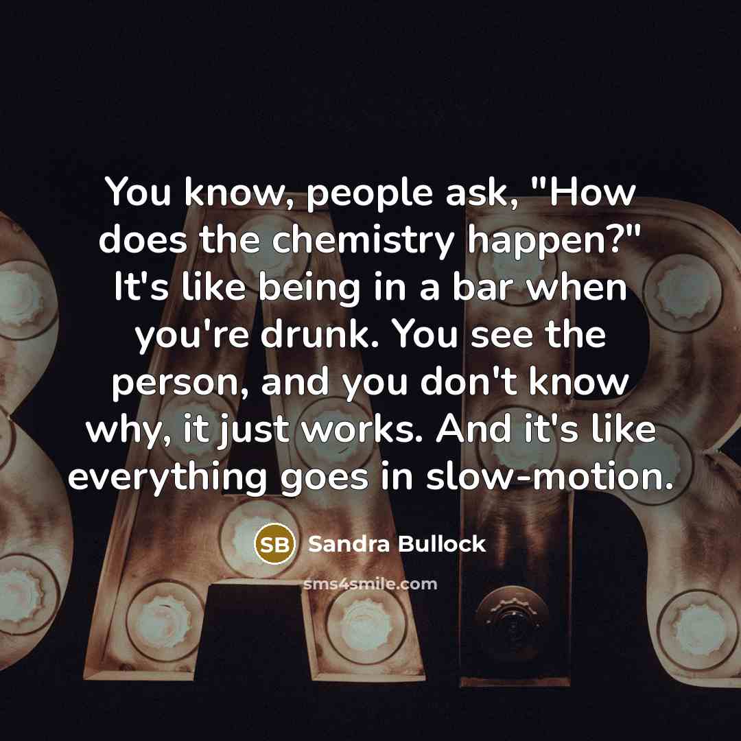 “You know, people ask, "How does the chemistry happen?" It's like being in a bar when you're drunk. You see the person, and you don't know why, it just works. And it's like everything goes in slow-motion.” quote by Sandra Bullock