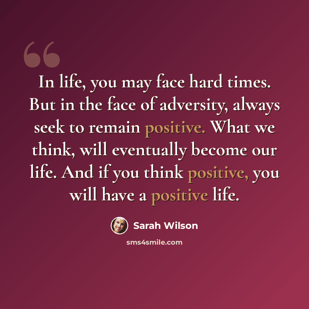 “In life, you may face hard times. But in the face of adversity, always seek to remain positive. What we think, will eventually become our life. And if you think positive, you will have a positive life.” quote by Sarah Wilson