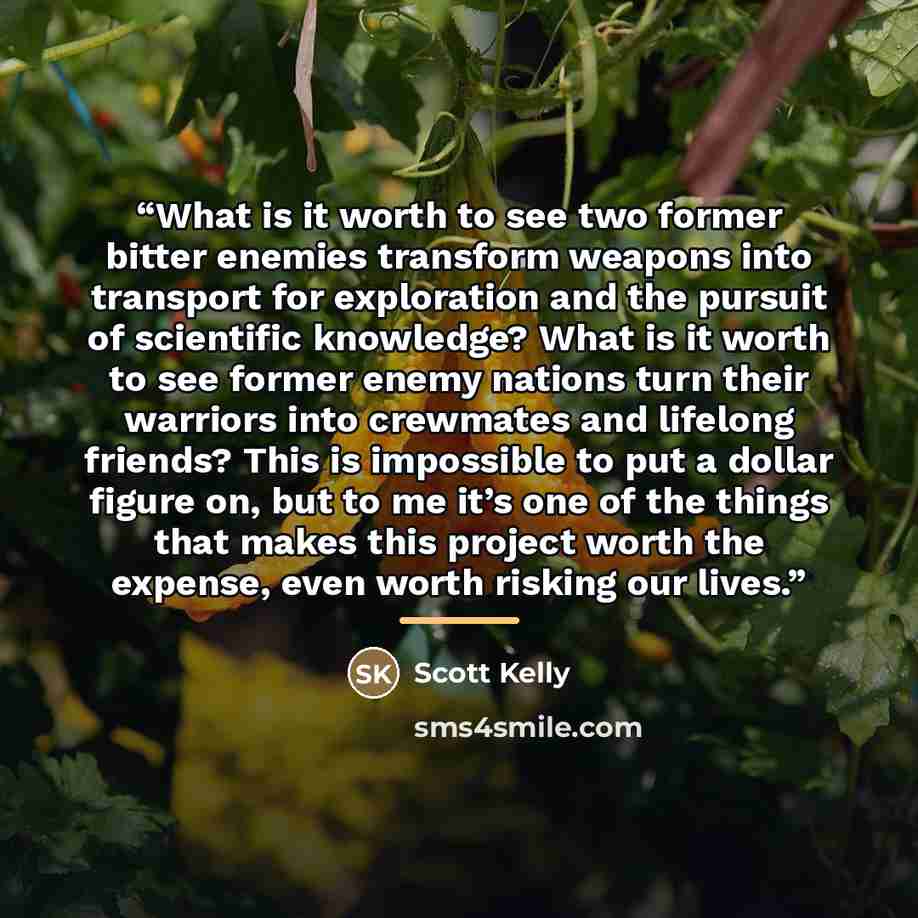 “What is it worth to see two former bitter enemies transform weapons into transport for exploration and the pursuit of scientific knowledge? What is it worth to see former enemy nations turn their warriors into crewmates and lifelong friends? This is impossible to put a dollar figure on, but to me…” quote by Scott Kelly