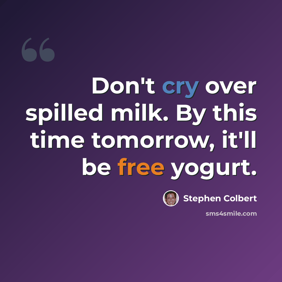 “Don't cry over spilled milk. By this time tomorrow, it'll be free yogurt.” quote by Stephen Colbert