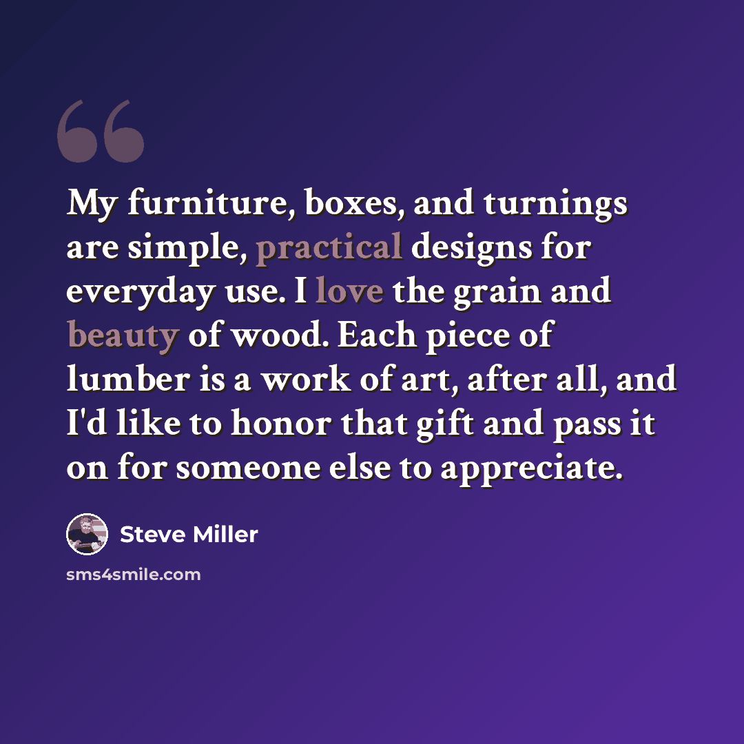 “My furniture, boxes, and turnings are simple, practical designs for everyday use. I love the grain and beauty of wood. Each piece of lumber is a work of art, after all, and I'd like to honor that gift and pass it on for someone else to appreciate.” quote by Steve Miller