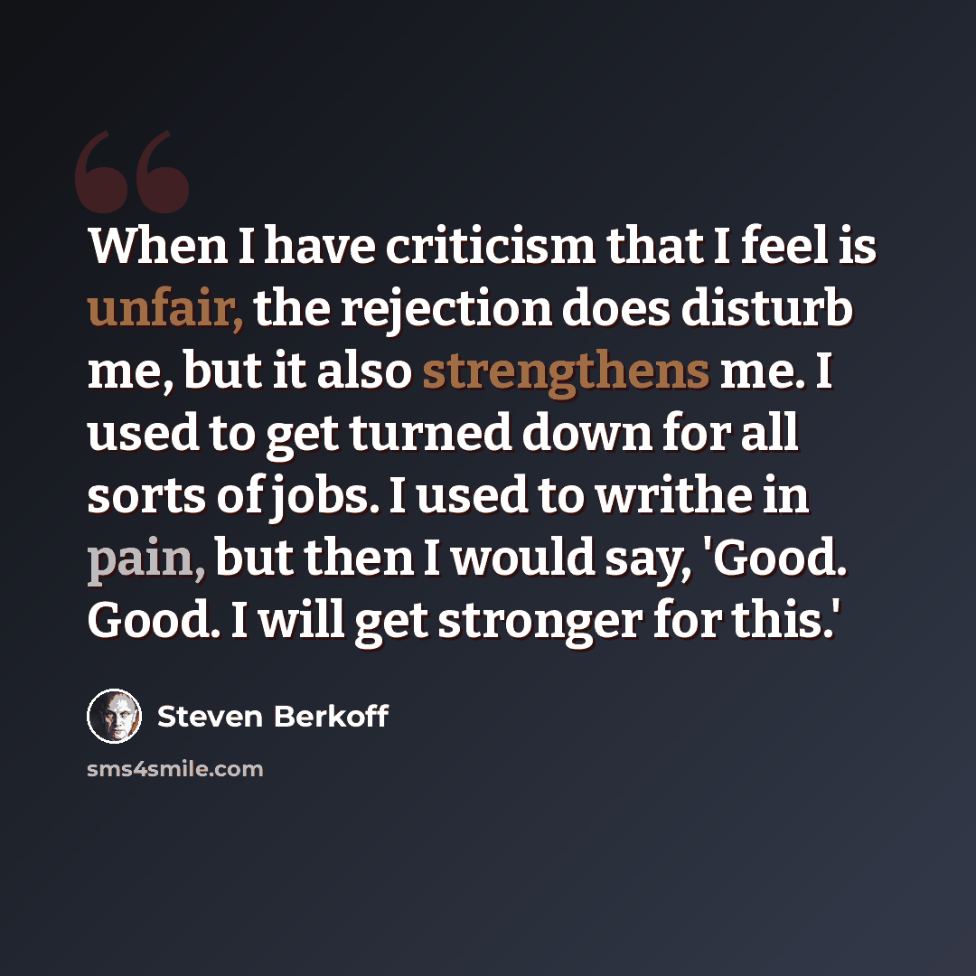 “When I have criticism that I feel is unfair, the rejection does disturb me, but it also strengthens me. I used to get turned down for all sorts of jobs. I used to writhe in pain, but then I would say, 'Good. Good. I will get stronger for this.'” quote by Steven Berkoff