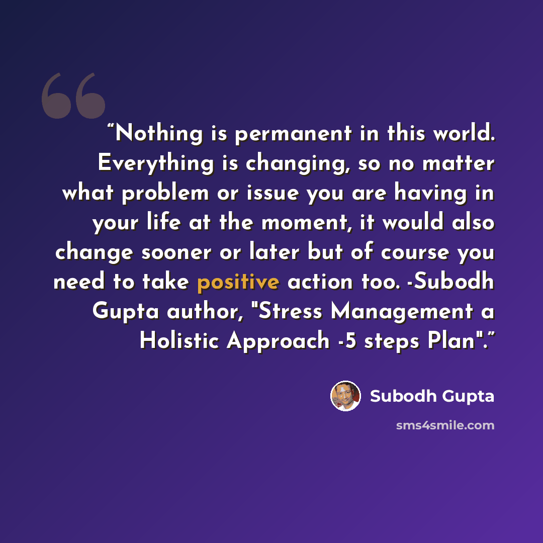 “Nothing is permanent in this world. Everything is changing, so no matter what problem or issue you are having in your life at the moment, it would also change sooner or later but of course you need to take positive action too. -Subodh Gupta author, "Stress Management a Holistic Approach -5 steps…” quote by Subodh Gupta