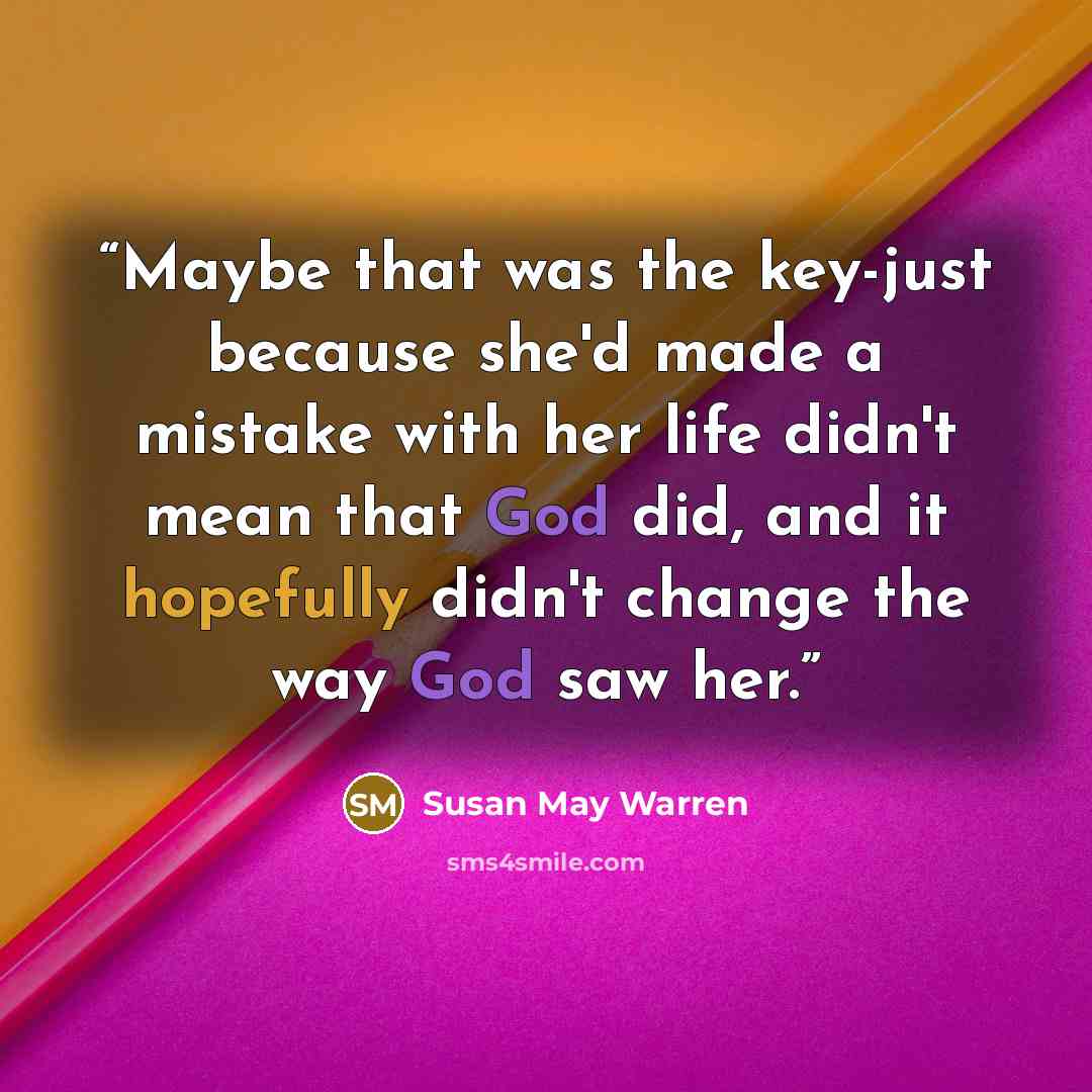 “Maybe that was the key-just because she'd made a mistake with her life didn't mean that God did, and it hopefully didn't change the way God saw her.” quote by Susan May Warren