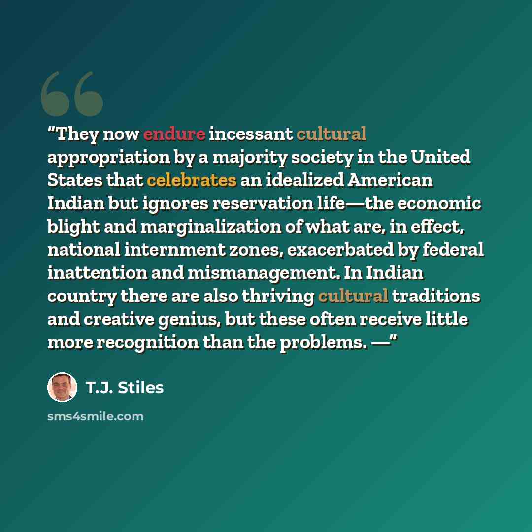 “They now endure incessant cultural appropriation by a majority society in the United States that celebrates an idealized American Indian but ignores reservation life—the economic blight and marginalization of what are, in effect, national internment zones, exacerbated by federal inattention and…” quote by T.J. Stiles