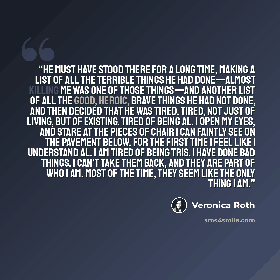 “He must have stood there for a long time, making a list of all the terrible things he had done—almost killing me was one of those things—and another list of all the good, heroic, brave things he had not done, and then decided that he was tired. Tired, not just of living, but of existing. Tired of…” quote by Veronica Roth