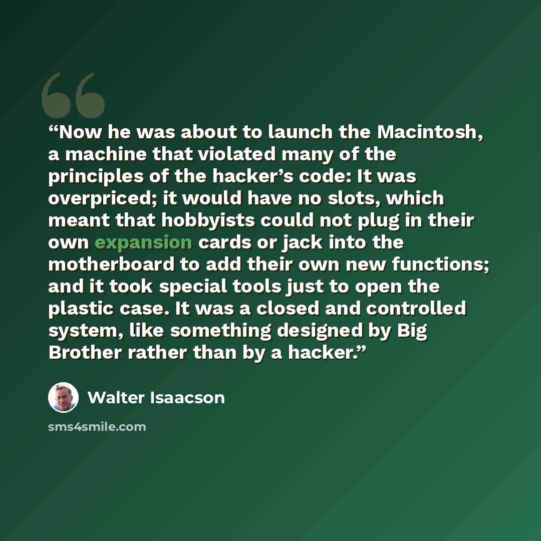 “Now he was about to launch the Macintosh, a machine that violated many of the principles of the hacker’s code: It was overpriced; it would have no slots, which meant that hobbyists could not plug in their own expansion cards or jack into the motherboard to add their own new functions; and it took…” quote by Walter Isaacson