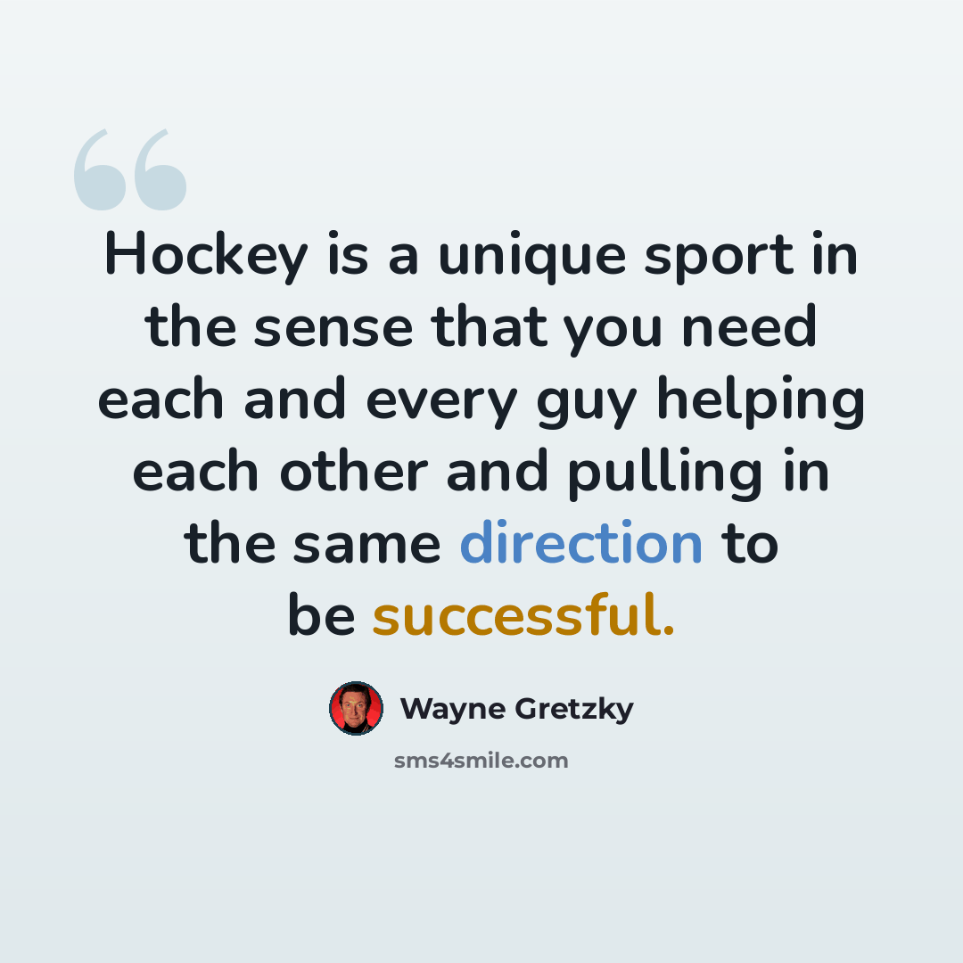“Hockey is a unique sport in the sense that you need each and every guy helping each other and pulling in the same direction to be successful.” quote by Wayne Gretzky