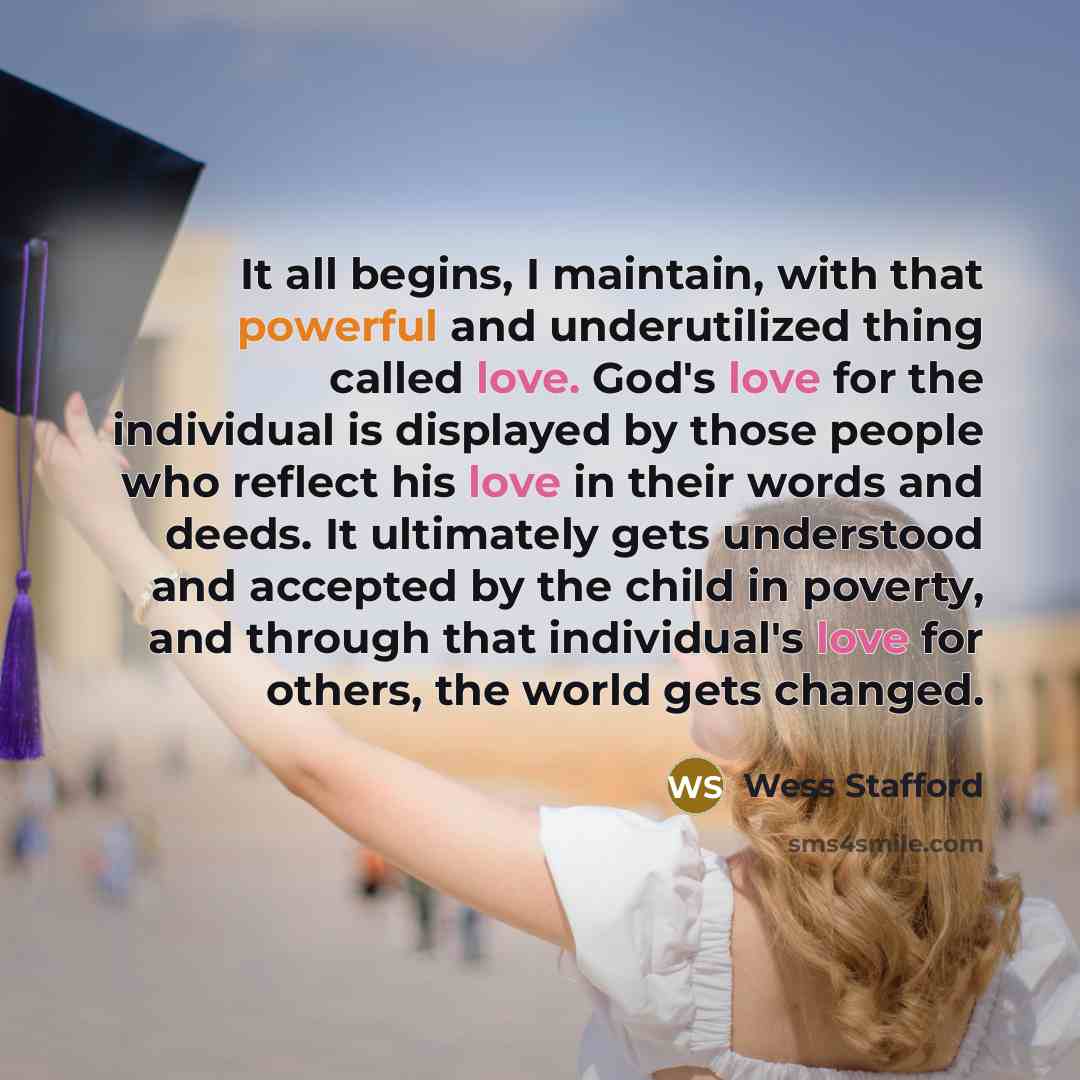 “It all begins, I maintain, with that powerful and underutilized thing called love. God's love for the individual is displayed by those people who reflect his love in their words and deeds. It ultimately gets understood and accepted by the child in poverty, and through that individual's love for…” quote by Wess Stafford