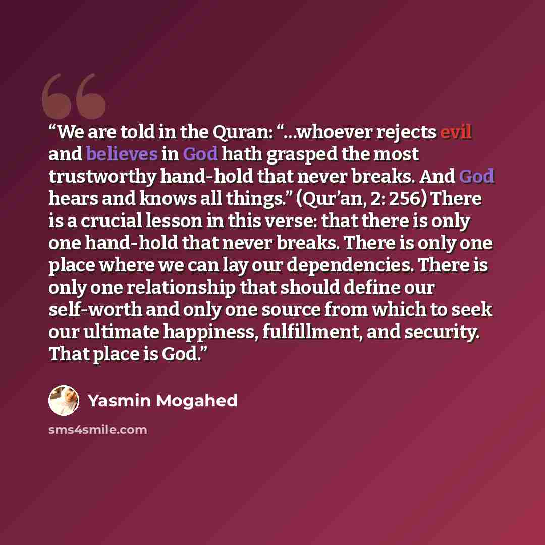 “We are told in the Quran: “…whoever rejects evil and believes in God hath grasped the most trustworthy hand-hold that never breaks. And God hears and knows all things.” (Qur’an, 2: 256) There is a crucial lesson in this verse: that there is only one hand-hold that never breaks. There is only one…” quote by Yasmin Mogahed