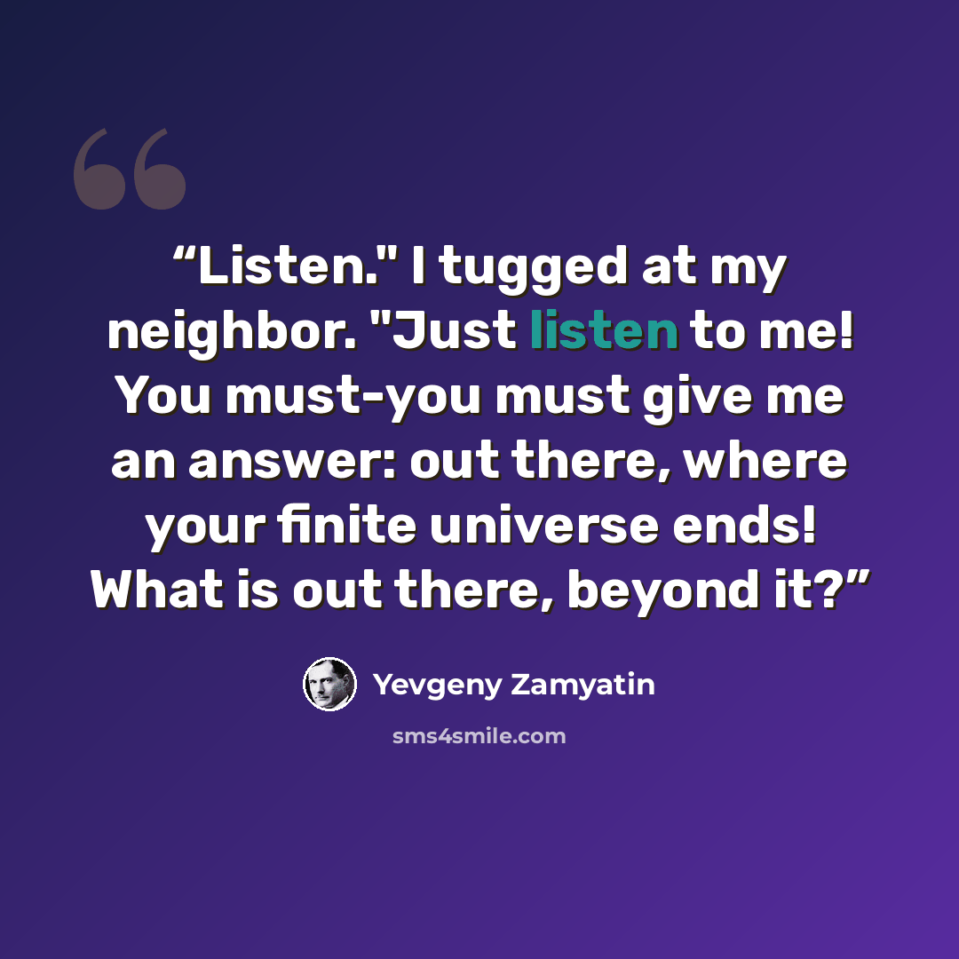 “Listen." I tugged at my neighbor. "Just listen to me! You must-you must give me an answer: out there, where your finite universe ends! What is out there, beyond it?” quote by Yevgeny Zamyatin