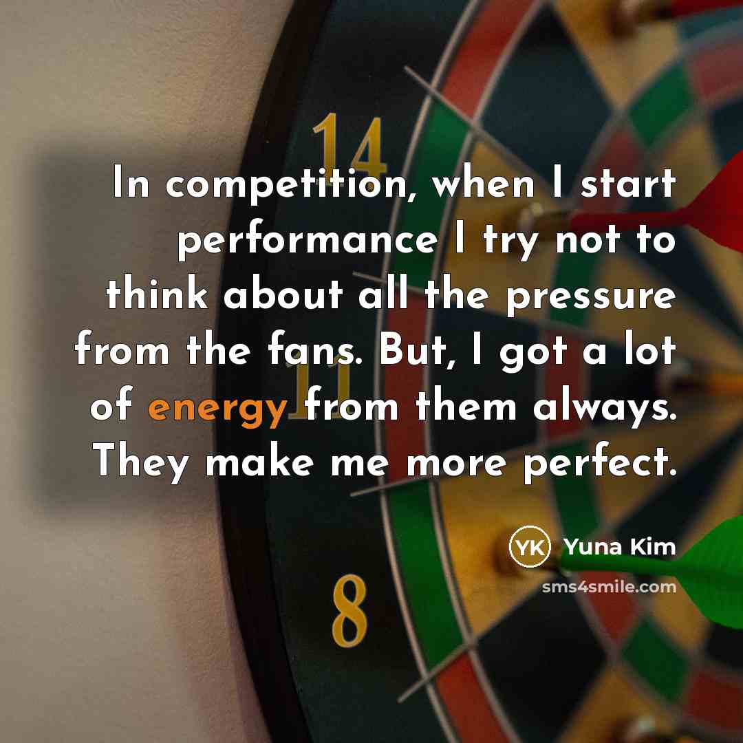 “In competition, when I start performance I try not to think about all the pressure from the fans. But, I got a lot of energy from them always. They make me more perfect.” quote by Yuna Kim