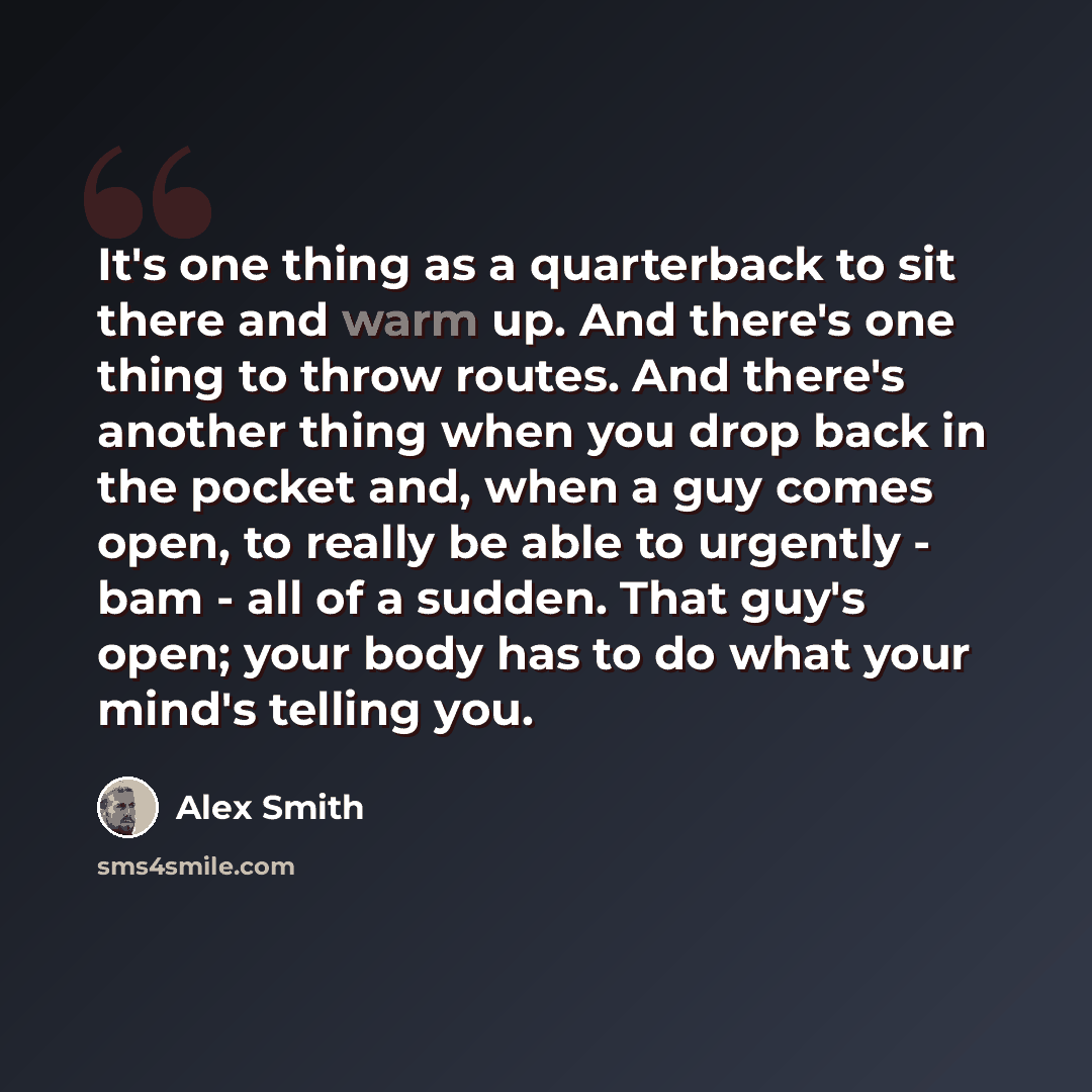 “It's one thing as a quarterback to sit there and warm up. And there's one thing to throw routes. And there's another thing when you drop back in the pocket and, when a guy comes open, to really be able to urgently - bam - all of a sudden. That guy's open; your body has to do what your mind's…” quote by Alex Smith