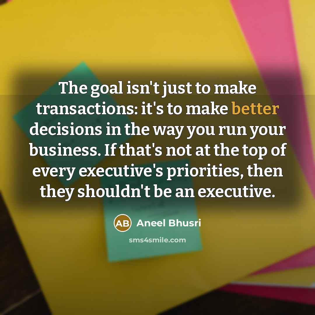 “The goal isn't just to make transactions: it's to make better decisions in the way you run your business. If that's not at the top of every executive's priorities, then they shouldn't be an executive.” quote by Aneel Bhusri