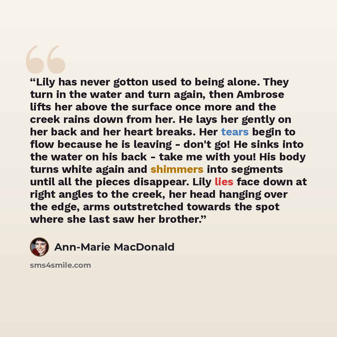 “Lily has never gotton used to being alone. They turn in the water and turn again, then Ambrose lifts her above the surface once more and the creek rains down from her. He lays her gently on her back and her heart breaks. Her tears begin to flow because he is leaving - don't go! He sinks into the…” quote by Ann-Marie MacDonald