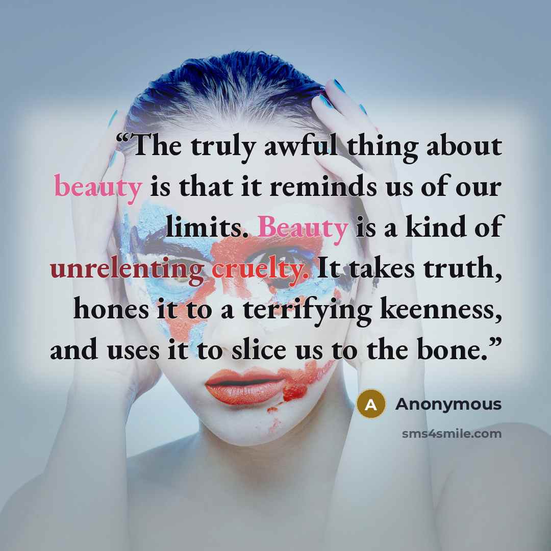 “The truly awful thing about beauty is that it reminds us of our limits. Beauty is a kind of unrelenting cruelty. It takes truth, hones it to a terrifying keenness, and uses it to slice us to the bone.” quote by Anonymous