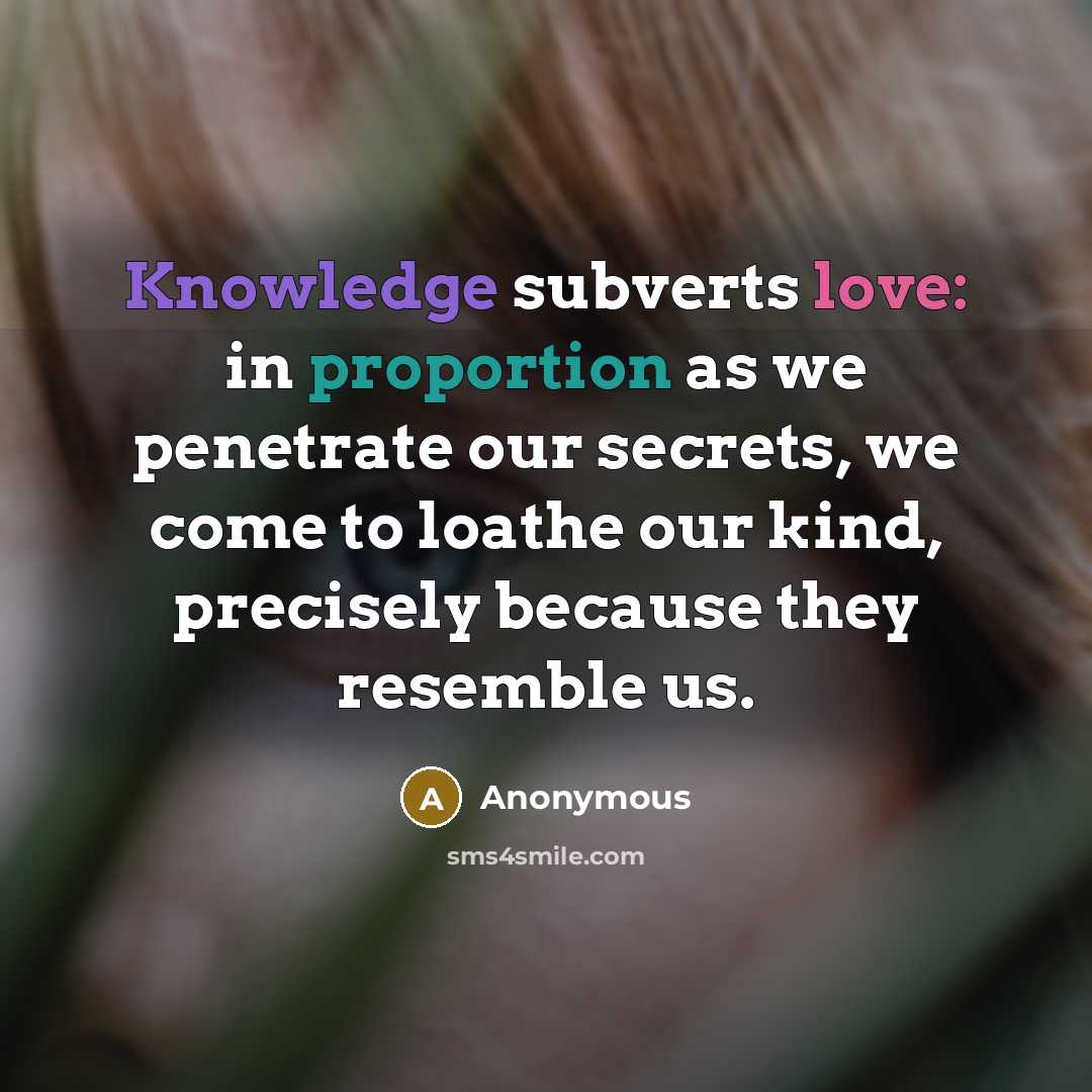 “Knowledge subverts love: in proportion as we penetrate our secrets, we come to loathe our kind, precisely because they resemble us.” quote by Anonymous