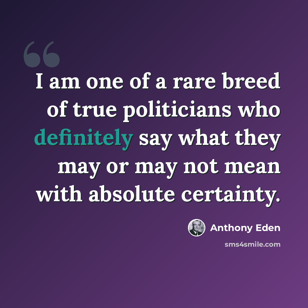 “I am one of a rare breed of true politicians who definitely say what they may or may not mean with absolute certainty.” quote by Anthony Eden