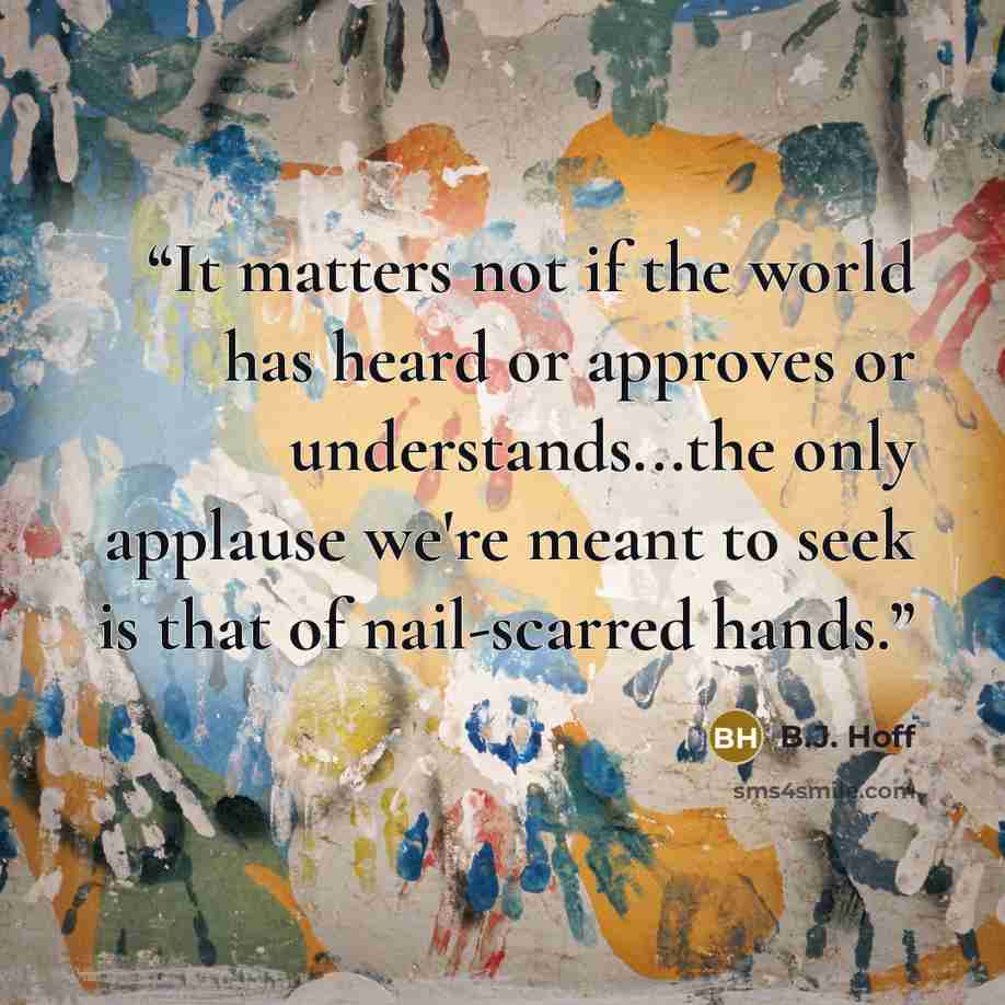 “It matters not if the world has heard or approves or understands...the only applause we're meant to seek is that of nail-scarred hands.” quote by B.J. Hoff