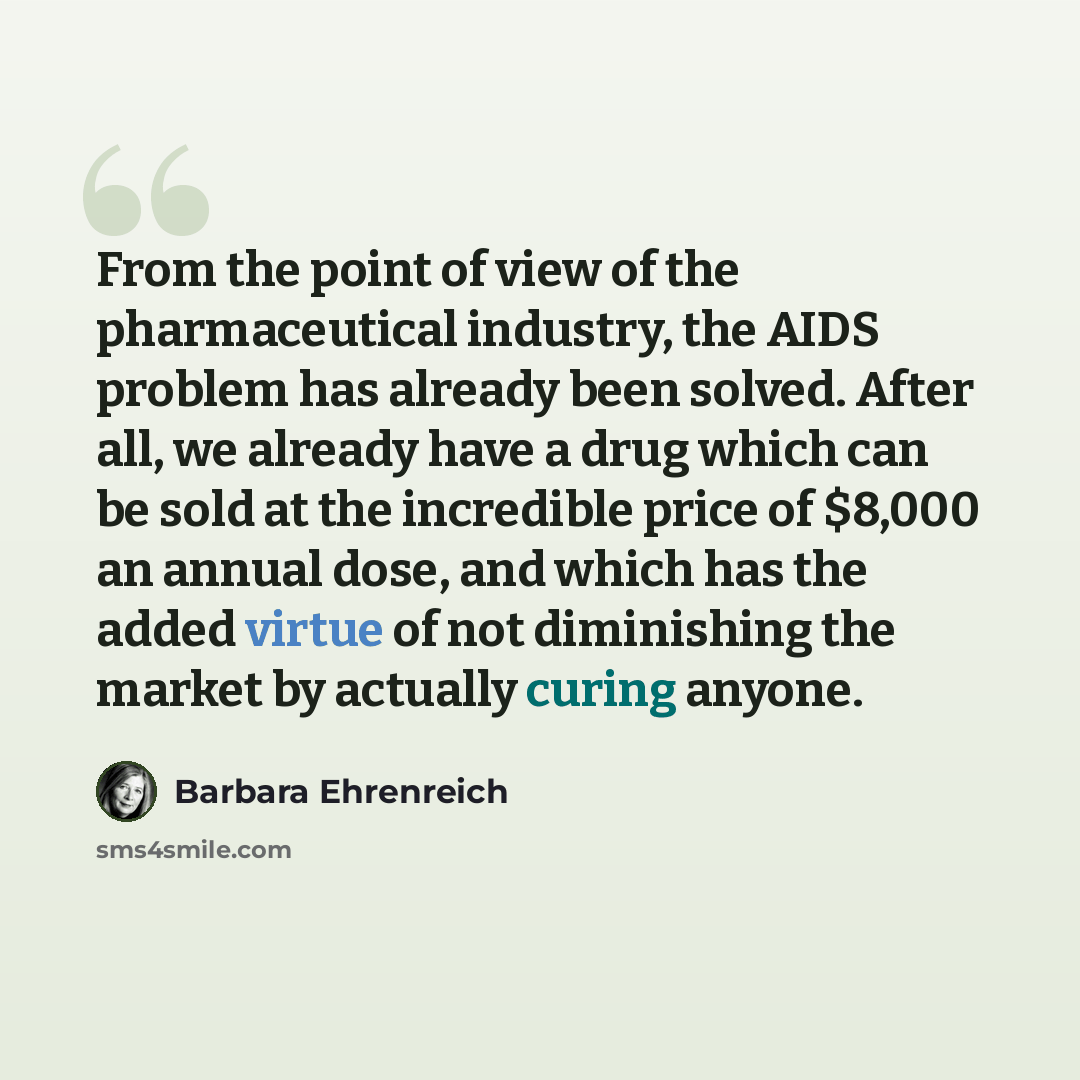 “From the point of view of the pharmaceutical industry, the AIDS problem has already been solved. After all, we already have a drug which can be sold at the incredible price of $8,000 an annual dose, and which has the added virtue of not diminishing the market by actually curing anyone.” quote by Barbara Ehrenreich