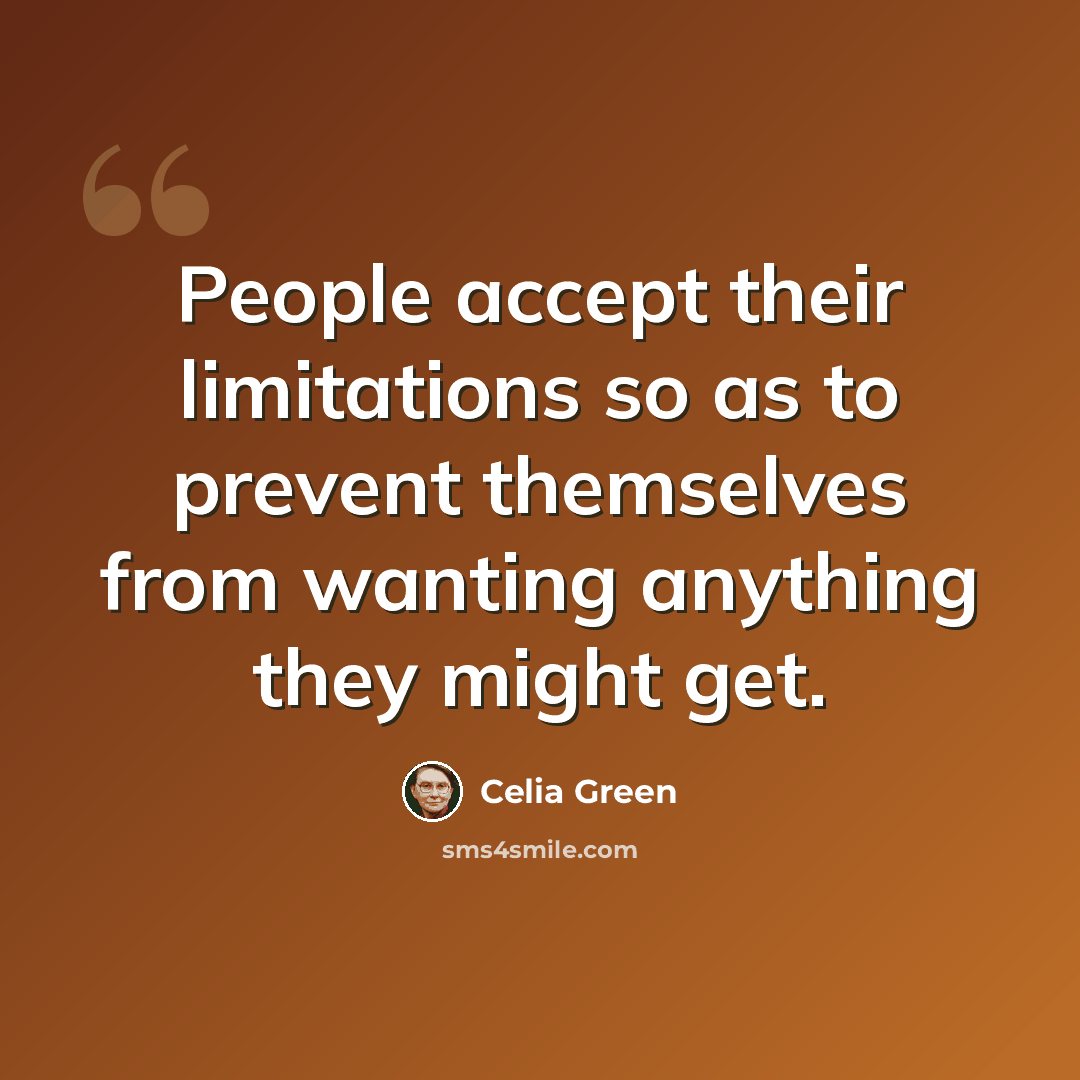 “People accept their limitations so as to prevent themselves from wanting anything they might get.” quote by Celia Green