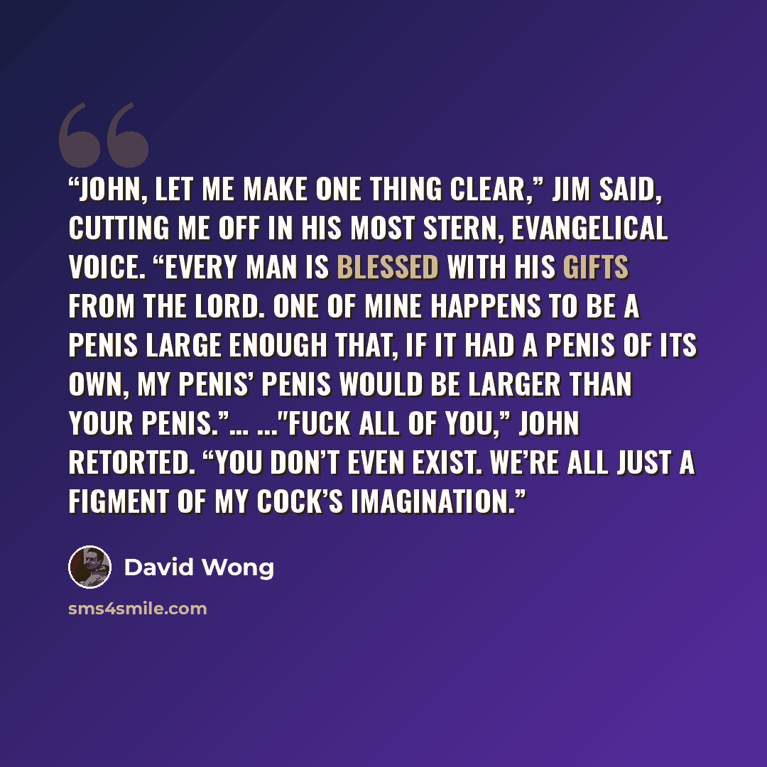 “John, let me make one thing clear,” Jim said, cutting me off in his most stern, evangelical voice. “Every man is blessed with his gifts from the Lord. One of mine happens to be a penis large enough that, if it had a penis of its own, my penis’ penis would be larger than your penis.”… ..."Fuck all…” quote by David Wong
