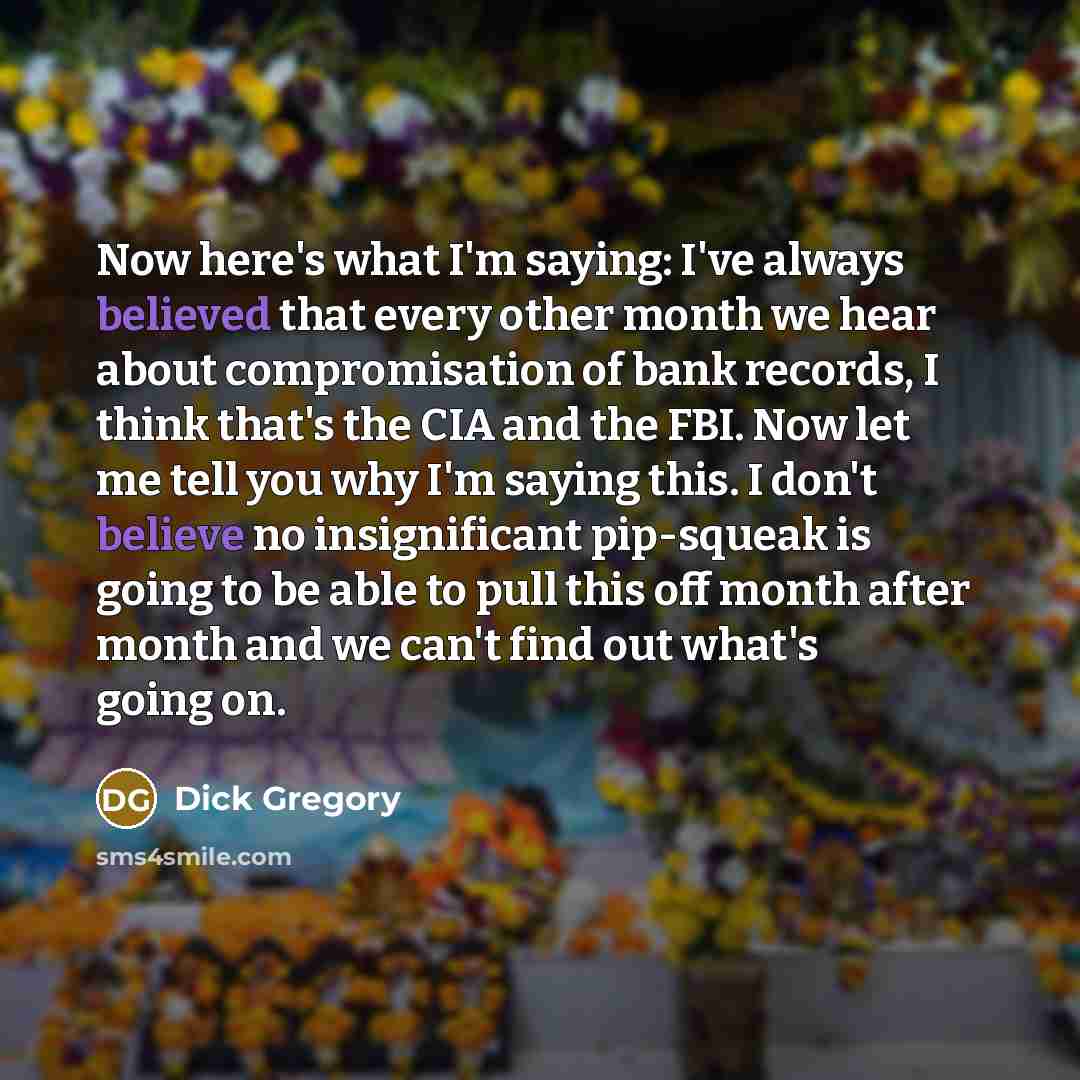 “Now here's what I'm saying: I've always believed that every other month we hear about compromisation of bank records, I think that's the CIA and the FBI. Now let me tell you why I'm saying this. I don't believe no insignificant pip-squeak is going to be able to pull this off month after month and…” quote by Dick Gregory