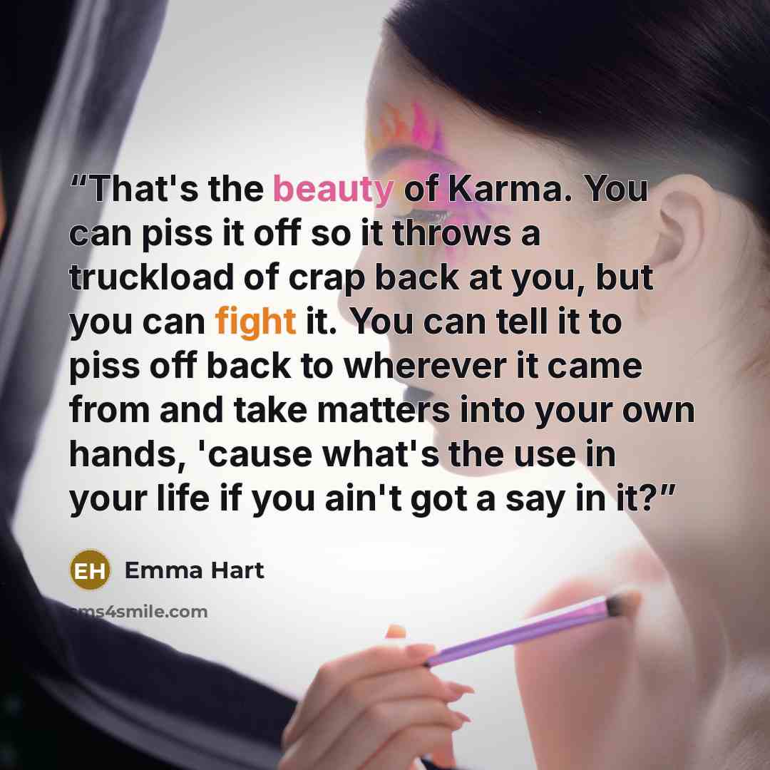 “That's the beauty of Karma. You can piss it off so it throws a truckload of crap back at you, but you can fight it. You can tell it to piss off back to wherever it came from and take matters into your own hands, 'cause what's the use in your life if you ain't got a say in it?” quote by Emma Hart