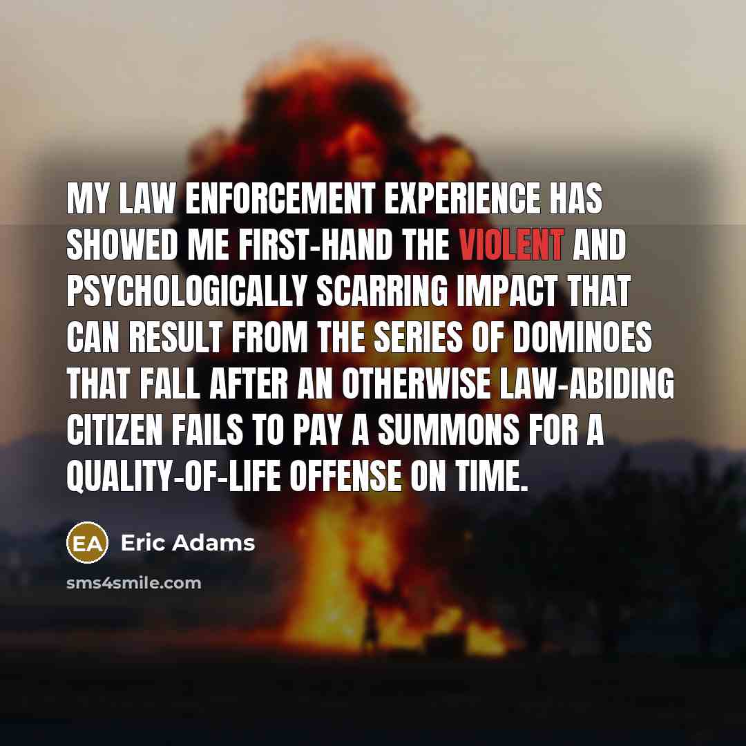 “My law enforcement experience has showed me first-hand the violent and psychologically scarring impact that can result from the series of dominoes that fall after an otherwise law-abiding citizen fails to pay a summons for a quality-of-life offense on time.” quote by Eric Adams